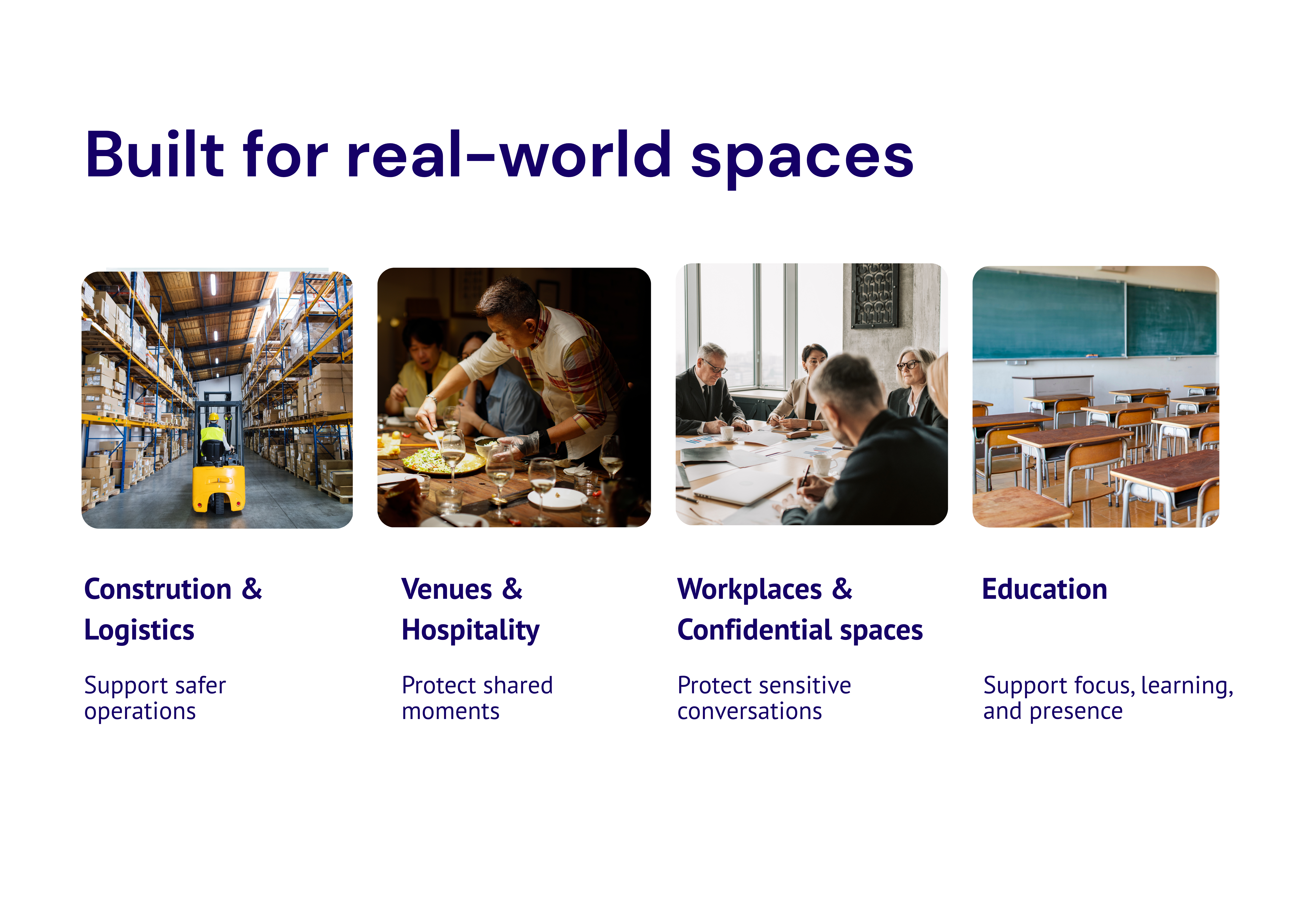 Built for real-world spaces: Construction and Logistics support safer operations. Venues and Hospitality protect shared moments. Workplaces and Confidential Spaces protect sensitive conversations. Education supports focus, learning and presence.